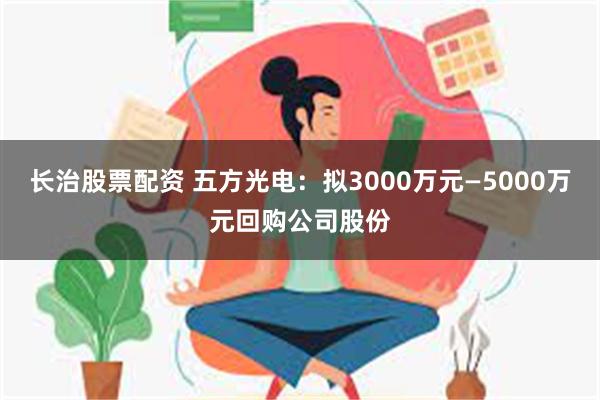 长治股票配资 五方光电：拟3000万元—5000万元回购公司股份