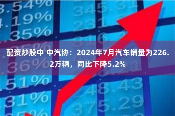 配资炒股中 中汽协：2024年7月汽车销量为226.2万辆，同比下降5.2%