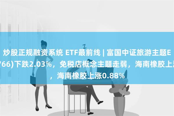 炒股正规融资系统 ETF最前线 | 富国中证旅游主题ETF(