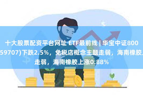 十大股票配资平台网址 ETF最前线 | 华宝中证800地产ETF(159707)下跌2.5%，免税店概念主题走弱，海南橡胶上涨0.88%