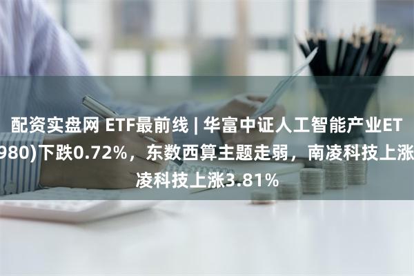 配资实盘网 ETF最前线 | 华富中证人工智能产业ETF(515980)下跌0.72%，东数西算主题走弱，南凌科技上涨3.81%