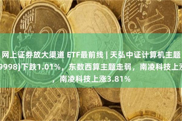 网上证劵放大渠道 ETF最前线 | 天弘中证计算机主题ETF(159998)下跌1.01%，东数西算主题走弱，南凌科技上涨3.81%