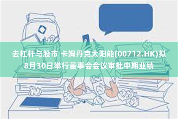 去杠杆与股市 卡姆丹克太阳能(00712.HK)拟8月30日举行董事会会议审批中期业绩