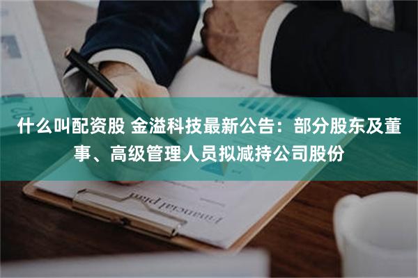 什么叫配资股 金溢科技最新公告：部分股东及董事、高级管理人员拟减持公司股份