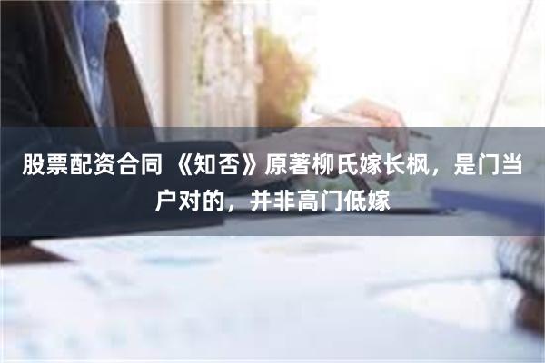 股票配资合同 《知否》原著柳氏嫁长枫，是门当户对的，并非高门