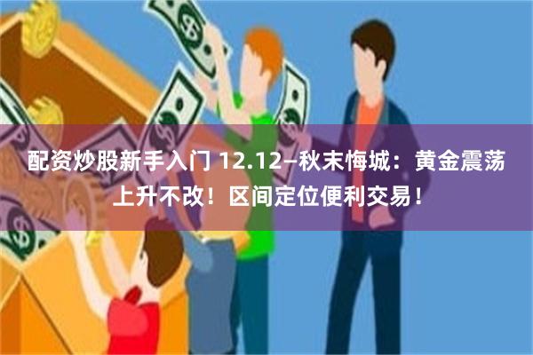 配资炒股新手入门 12.12—秋末悔城：黄金震荡上升不改！区