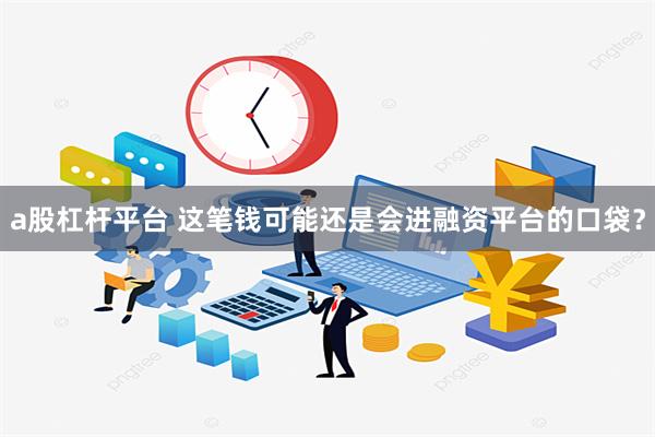 a股杠杆平台 这笔钱可能还是会进融资平台的口袋？