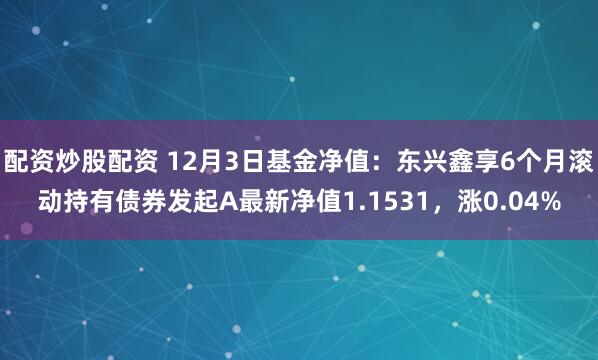 配资炒股配资 12月3日基金净值：东兴鑫享6个月滚动持有债券发起A最新净值1.1531，涨0.04%