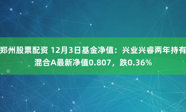 郑州股票配资 12月3日基金净值：兴业兴睿两年持有混合A最新净值0.807，跌0.36%