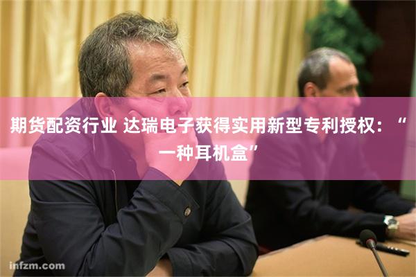 期货配资行业 达瑞电子获得实用新型专利授权：“一种耳机盒”