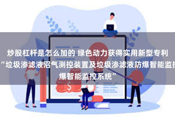 炒股杠杆是怎么加的 绿色动力获得实用新型专利授权：“垃圾渗滤液沼气测控装置及垃圾渗滤液防爆智能监控系统”