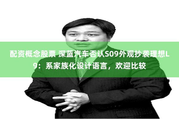 配资概念股票 深蓝汽车否认S09外观抄袭理想L9：系家族化设计语言，欢迎比较