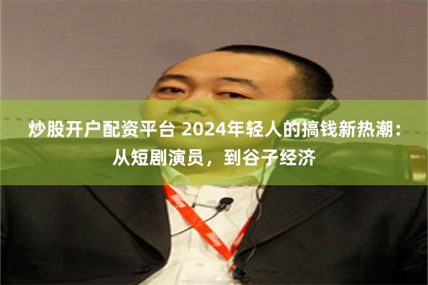 炒股开户配资平台 2024年轻人的搞钱新热潮：从短剧演员，到谷子经济