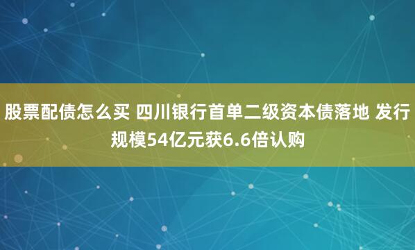 股票配债怎么买 四川银行首单二级资本债落地 发行规模54亿元获6.6倍认购