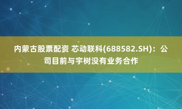 内蒙古股票配资 芯动联科(688582.SH)：公司目前与宇树没有业务合作