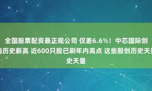 全国股票配资最正规公司 仅差6.6%！中芯国际剑指历史新高 近600只股已刷年内高点 这些股创历史天量