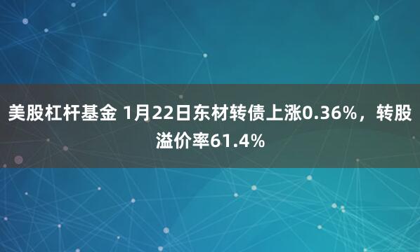 美股杠杆基金 1月22日东材转债上涨0.36%，转股溢价率61.4%