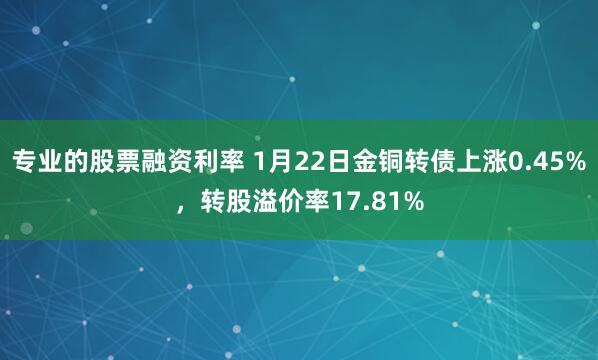 专业的股票融资利率 1月22日金铜转债上涨0.45%，转股溢价率17.81%