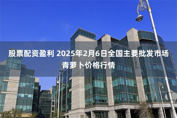 股票配资盈利 2025年2月6日全国主要批发市场青萝卜价格行情