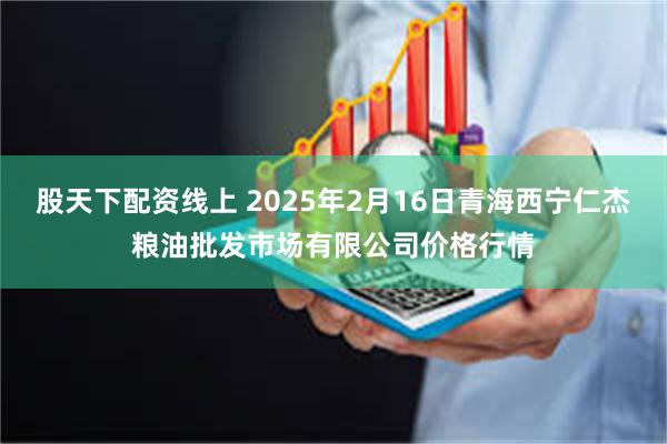 股天下配资线上 2025年2月16日青海西宁仁杰粮油批发市场有限公司价格行情