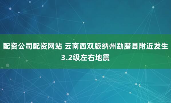 配资公司配资网站 云南西双版纳州勐腊县附近发生3.2级左右地震