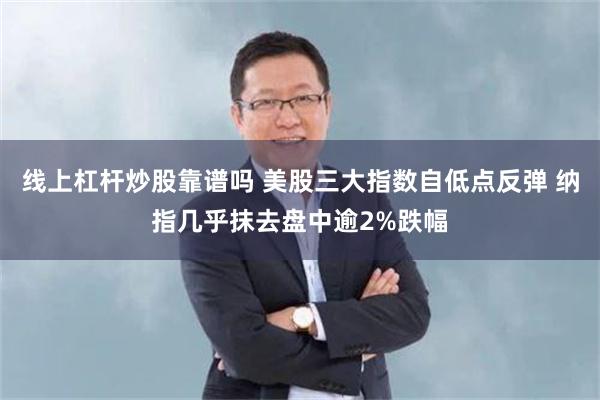 线上杠杆炒股靠谱吗 美股三大指数自低点反弹 纳指几乎抹去盘中逾2%跌幅