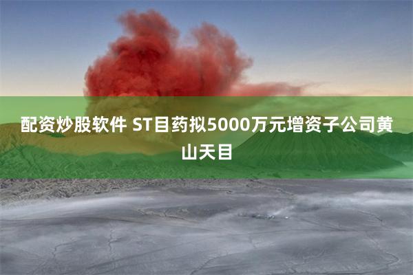 配资炒股软件 ST目药拟5000万元增资子公司黄山天目