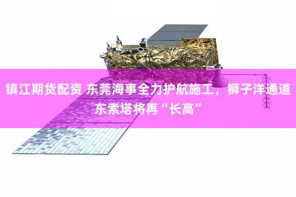 镇江期货配资 东莞海事全力护航施工，狮子洋通道东索塔将再“长高”