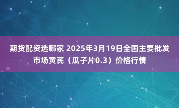 期货配资选哪家 2025年3月19日全国主要批发市场黄芪（瓜子片0.3）价格行情