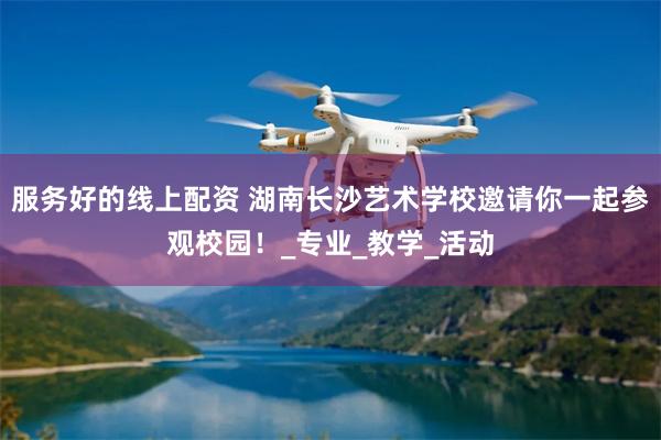 服务好的线上配资 湖南长沙艺术学校邀请你一起参观校园！_专业_教学_活动