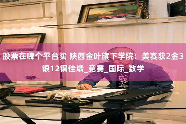 股票在哪个平台买 陕西金叶旗下学院：美赛获2金3银12铜佳绩_竞赛_国际_数学